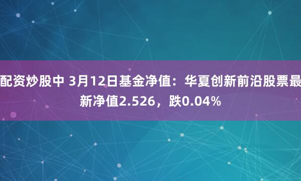 配资炒股中 3月12日基金净值：华夏创新前沿股票最新净值2.526，跌0.04%