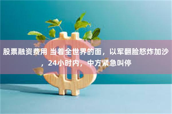 股票融资费用 当着全世界的面，以军翻脸怒炸加沙，24小时内，中方紧急叫停