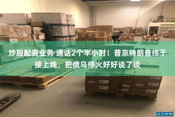 炒股配资业务 通话2个半小时！普京特朗普终于接上线，把俄乌停火好好谈了谈