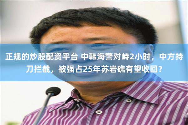正规的炒股配资平台 中韩海警对峙2小时，中方持刀拦截，被强占25年苏岩礁有望收回？