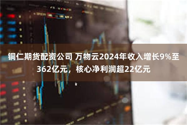 铜仁期货配资公司 万物云2024年收入增长9%至362亿元，核心净利润超22亿元