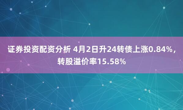 证券投资配资分析 4月2日升24转债上涨0.84%，转股溢价率15.58%