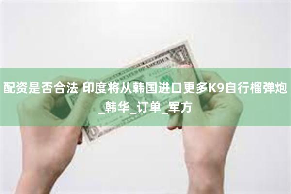 配资是否合法 印度将从韩国进口更多K9自行榴弹炮_韩华_订单_军方