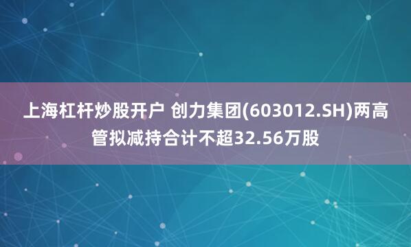 上海杠杆炒股开户 创力集团(603012.SH)两高管拟减持合计不超32.56万股