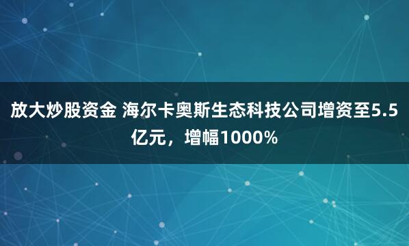 放大炒股资金 海尔卡奥斯生态科技公司增资至5.5亿元，增幅1000%