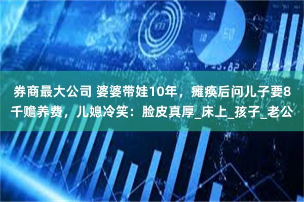 券商最大公司 婆婆带娃10年，瘫痪后问儿子要8千赡养费，儿媳冷笑：脸皮真厚_床上_孩子_老公
