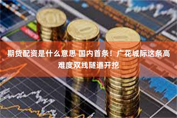 期货配资是什么意思 国内首条！广花城际这条高难度双线隧道开挖