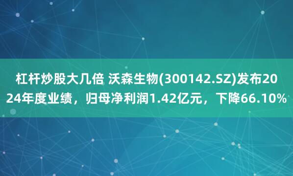 杠杆炒股大几倍 沃森生物(300142.SZ)发布2024年度业绩，归母净利润1.42亿元，下降66.10%