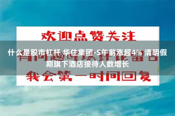 什么是股市杠杆 华住集团-S午前涨超4% 清明假期旗下酒店接待人数增长