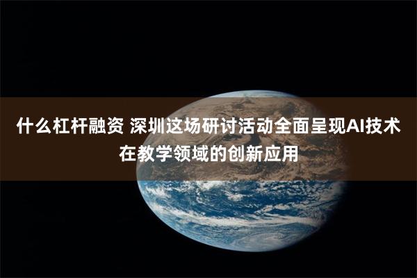 什么杠杆融资 深圳这场研讨活动全面呈现AI技术在教学领域的创新应用
