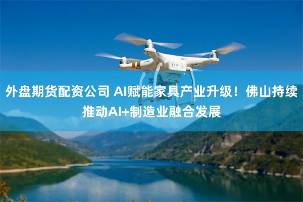 外盘期货配资公司 AI赋能家具产业升级！佛山持续推动AI+制造业融合发展
