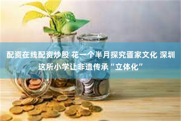 配资在线配资炒股 花一个半月探究疍家文化 深圳这所小学让非遗传承“立体化”