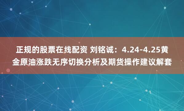 正规的股票在线配资 刘铭诚：4.24-4.25黄金原油涨跌无序切换分析及期货操作建议解套