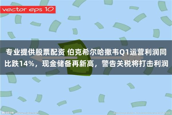 专业提供股票配资 伯克希尔哈撒韦Q1运营利润同比跌14%，现金储备再新高，警告关税将打击利润