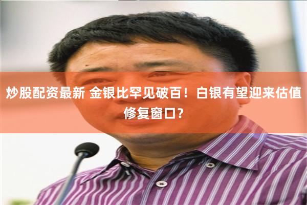 炒股配资最新 金银比罕见破百！白银有望迎来估值修复窗口？