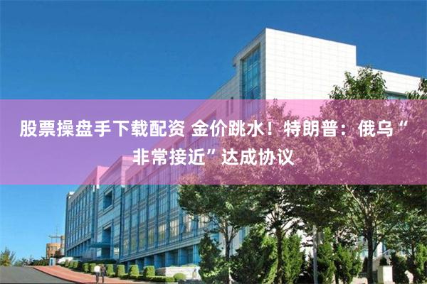 股票操盘手下载配资 金价跳水！特朗普：俄乌“非常接近”达成协议