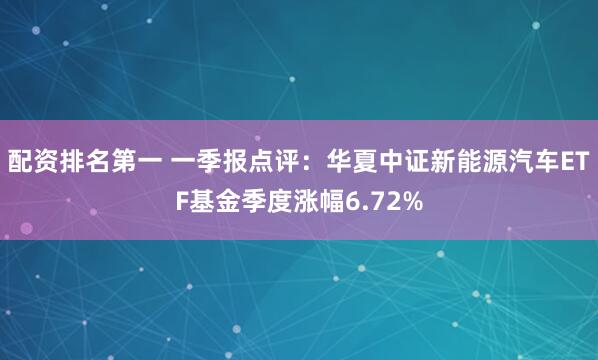 配资排名第一 一季报点评：华夏中证新能源汽车ETF基金季度涨幅6.72%