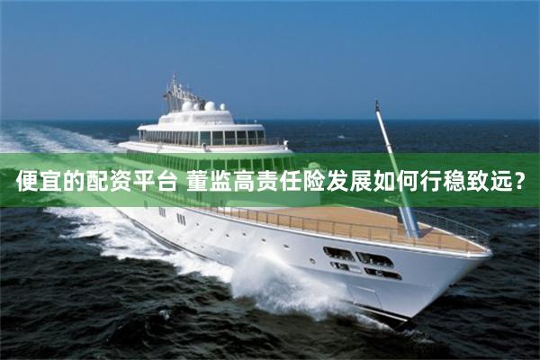 便宜的配资平台 董监高责任险发展如何行稳致远？