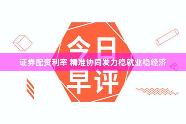 证券配资利率 精准协同发力稳就业稳经济