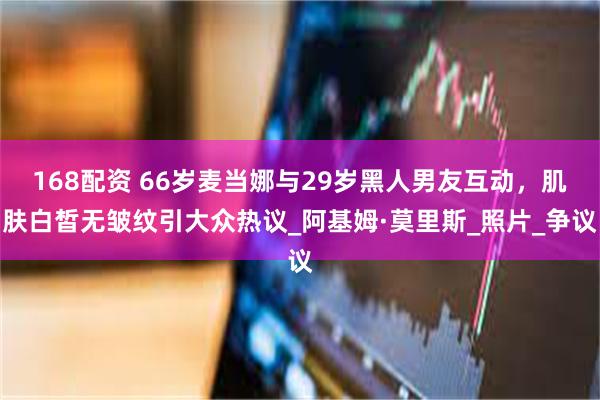 168配资 66岁麦当娜与29岁黑人男友互动，肌肤白皙无皱纹引大众热议_阿基姆·莫里斯_照片_争议