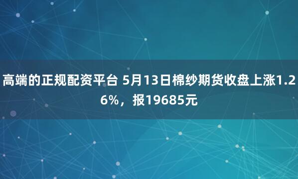 高端的正规配资平台 5月13日棉纱期货收盘上涨1.26%，报19685元