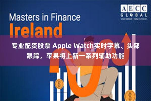 专业配资股票 Apple Watch实时字幕、头部跟踪，苹果将上新一系列辅助功能