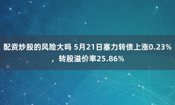 配资炒股的风险大吗 5月21日塞力转债上涨0.23%，转股溢价率25.86%