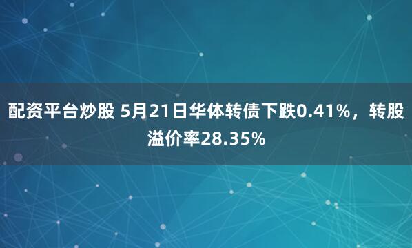 配资平台炒股 5月21日华体转债下跌0.41%，转股溢价率28.35%