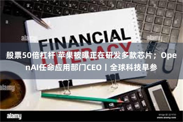 股票50倍杠杆 苹果被曝正在研发多款芯片；OpenAI任命应用部门CEO丨全球科技早参
