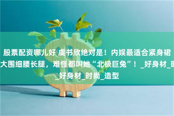 股票配资哪儿好 虞书欣绝对是！内娱最适合紧身裙的女人！大围细腰长腿，难怪都叫她“北极巨兔”！_好身材_时尚_造型