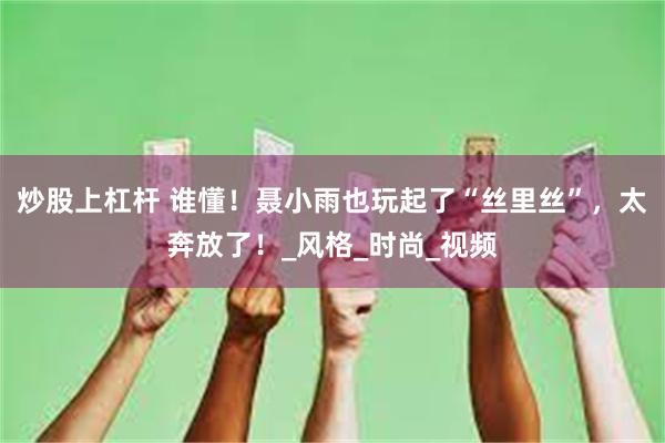 炒股上杠杆 谁懂！聂小雨也玩起了“丝里丝”，太奔放了！_风格_时尚_视频