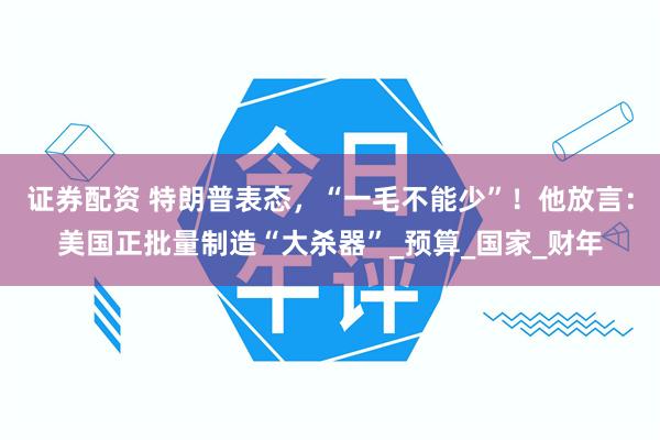 证券配资 特朗普表态，“一毛不能少”！他放言：美国正批量制造“大杀器”_预算_国家_财年