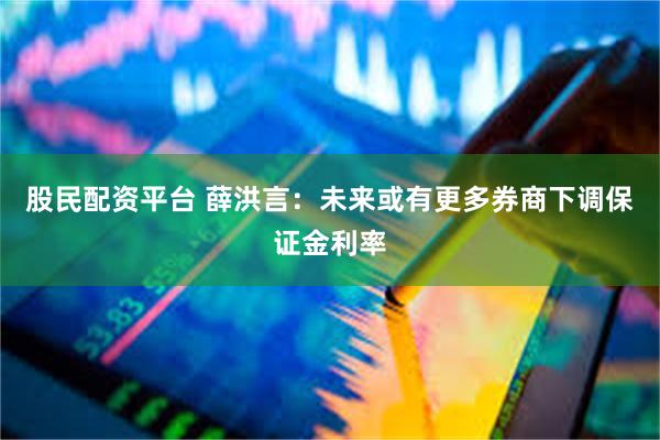 股民配资平台 薛洪言：未来或有更多券商下调保证金利率