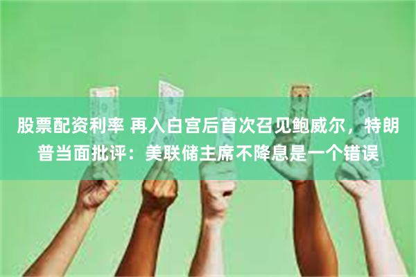 股票配资利率 再入白宫后首次召见鲍威尔，特朗普当面批评：美联储主席不降息是一个错误