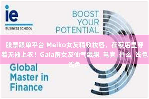 股票跟单平台 Meiko女友精致妆容，在夜店里穿着无袖上衣！Gala前女友仙气飘飘_电竞_什么_浅色
