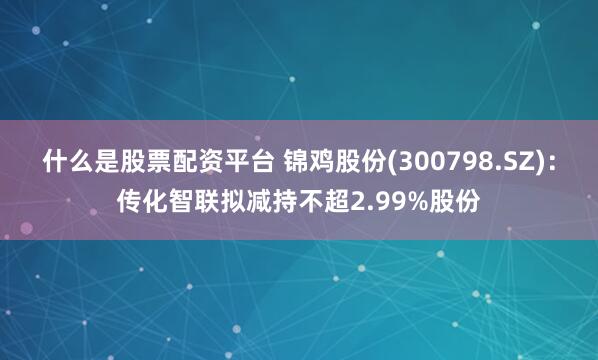 什么是股票配资平台 锦鸡股份(300798.SZ)：传化智联拟减持不超2.99%股份