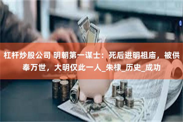 杠杆炒股公司 明朝第一谋士：死后进明祖庙，被供奉万世，大明仅此一人_朱棣_历史_成功