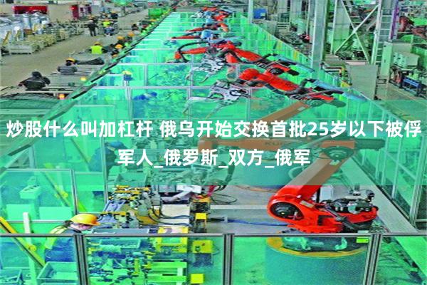 炒股什么叫加杠杆 俄乌开始交换首批25岁以下被俘军人_俄罗斯_双方_俄军