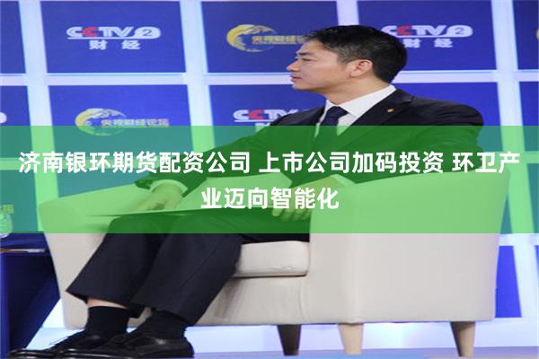济南银环期货配资公司 上市公司加码投资 环卫产业迈向智能化