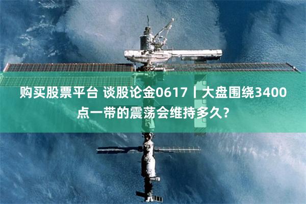 购买股票平台 谈股论金0617丨大盘围绕3400点一带的震荡会维持多久？