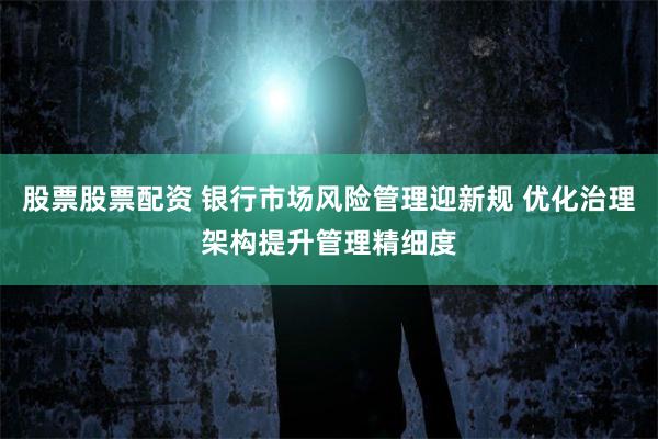股票股票配资 银行市场风险管理迎新规 优化治理架构提升管理精细度