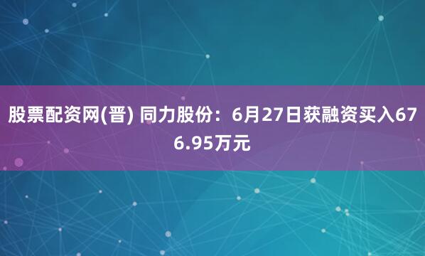 股票配资网(晋) 同力股份：6月27日获融资买入676.95万元