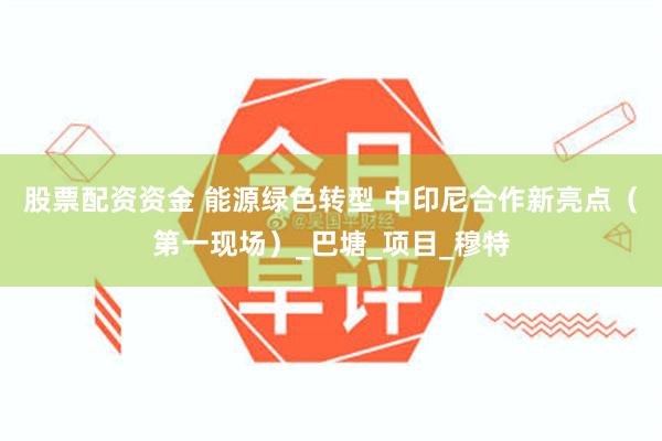 股票配资资金 能源绿色转型 中印尼合作新亮点（第一现场）_巴塘_项目_穆特