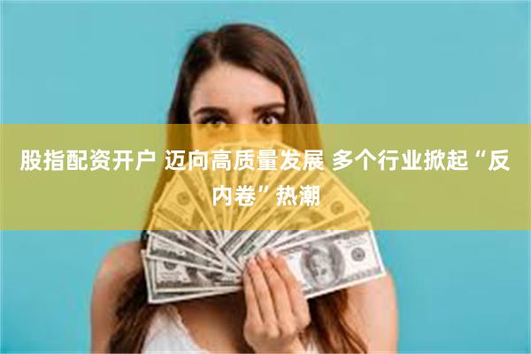 股指配资开户 迈向高质量发展 多个行业掀起“反内卷”热潮