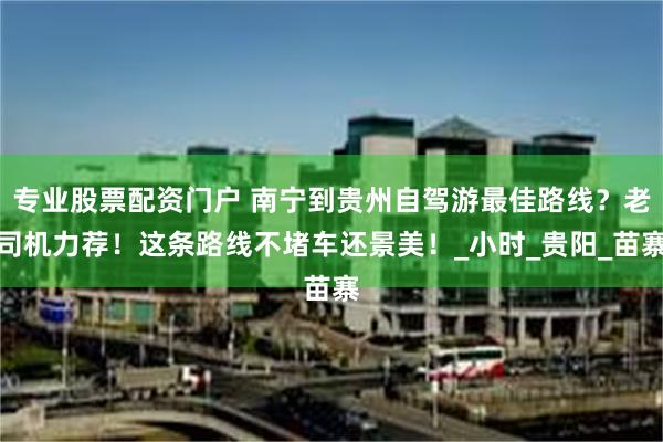 专业股票配资门户 南宁到贵州自驾游最佳路线？老司机力荐！这条路线不堵车还景美！_小时_贵阳_苗寨