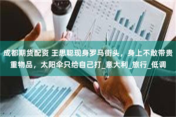 成都期货配资 王思聪现身罗马街头，身上不敢带贵重物品，太阳伞只给自己打_意大利_旅行_低调