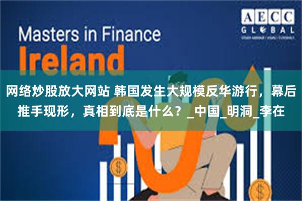 网络炒股放大网站 韩国发生大规模反华游行，幕后推手现形，真相到底是什么？_中国_明洞_李在