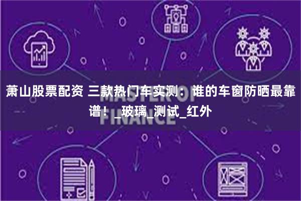 萧山股票配资 三款热门车实测：谁的车窗防晒最靠谱！_玻璃_测试_红外