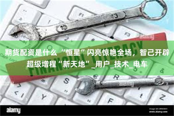 期货配资是什么 “恒星”闪亮惊艳全场，智己开辟超级增程“新天地”_用户_技术_电车