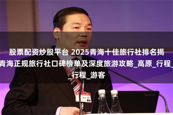 股票配资炒股平台 2025青海十佳旅行社排名揭晓：青海正规旅行社口碑榜单及深度旅游攻略_高原_行程_游客